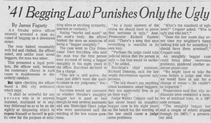 '41 Begging Law Punishes Only the Ugly By James Fogarty. An Omaha police officer recently arrested a man accused of begging on a downtown street. The man looked reaosnably well fed and clothed, the officer noted, and unlike most street beggars, the man was sober. This presented a legal problem, the officer said, because the customy charge in such cases is drunkeness or disorderly conduct. But upon checking the officer found a 1941 city ordinance which says, "it shall be unlawful for any person who is in anyway maimed mutiliated or in anyway deformed so as to be unsightly or disgusting object to expose himself or herself to public view for the purpose of socilicity aims or exciting sympathy, interest or curiosity.