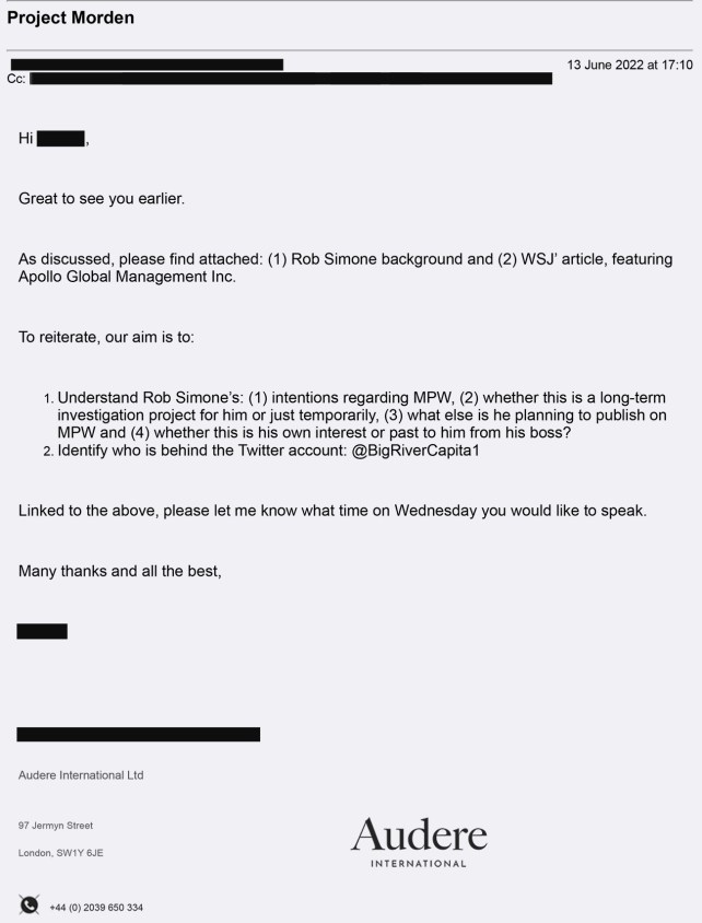An email with redacted senders and recipients that reads:

Hi XXXX,
Great to see you earlier.

As discussed, please find attached: (1) Rob Simone background and (2) WS' article, featuring
Apollo Global Management Inc.

To reiterate, our aim is to:

1. Understand Rob Simone's: (1) intentions regarding MPW, (2) whether this is a long-term investigation project for him or just temporarily, (3) what else is he planning to publish on MPW and (4) whether this is his own interest or past to him from his boss?
2. Identify who is behind the Twitter account: @BigRiverCapita 1
Linked to the above, please let me know what time on Wednesday you would like to speak.

Many thanks and all the best,
XXXX
[There is an Audere email signature at the bottom]